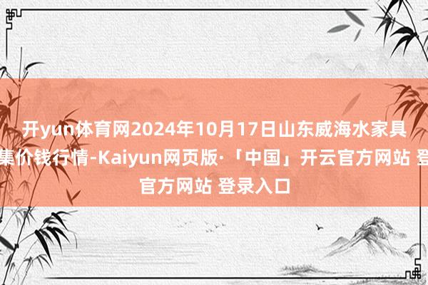 开yun体育网2024年10月17日山东威海水家具批发市集价钱行情-Kaiyun网页版·「中国」开云官方网站 登录入口