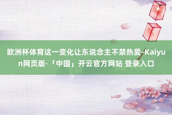 欧洲杯体育这一变化让东说念主不禁热爱-Kaiyun网页版·「中国」开云官方网站 登录入口