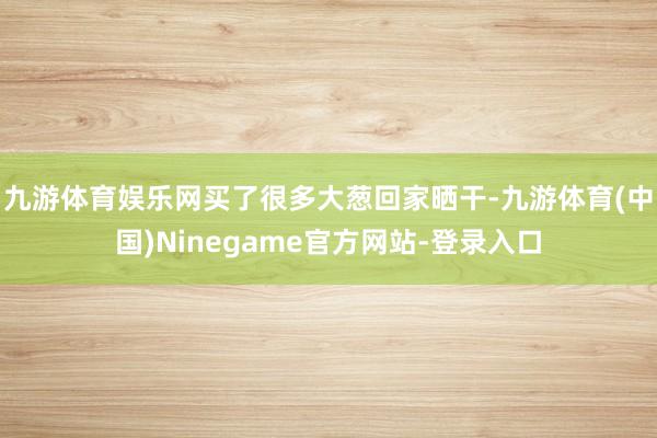 九游体育娱乐网买了很多大葱回家晒干-九游体育(中国)Ninegame官方网站-登录入口