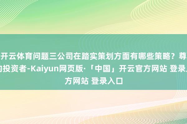 开云体育问题三公司在踏实策划方面有哪些策略？尊敬的投资者-Kaiyun网页版·「中国」开云官方网站 登录入口