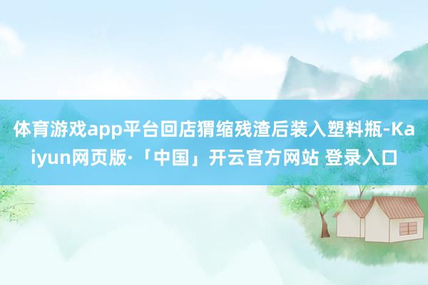 体育游戏app平台回店猬缩残渣后装入塑料瓶-Kaiyun网页版·「中国」开云官方网站 登录入口