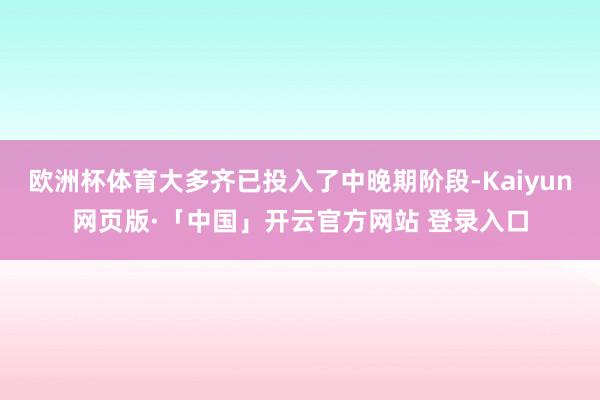 欧洲杯体育大多齐已投入了中晚期阶段-Kaiyun网页版·「中国」开云官方网站 登录入口