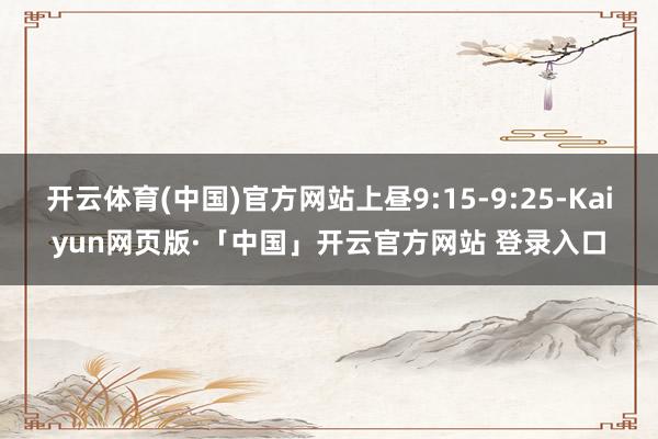 开云体育(中国)官方网站上昼9:15-9:25-Kaiyun网页版·「中国」开云官方网站 登录入口