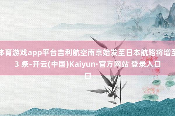 体育游戏app平台吉利航空南京始发至日本航路将增至3 条-开云(中国)Kaiyun·官方网站 登录入口