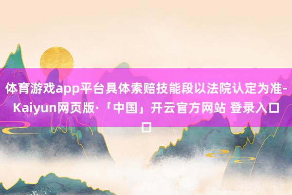 体育游戏app平台具体索赔技能段以法院认定为准-Kaiyun网页版·「中国」开云官方网站 登录入口