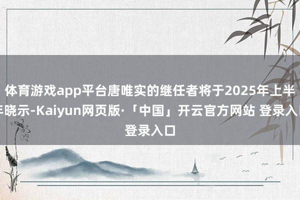 体育游戏app平台唐唯实的继任者将于2025年上半年晓示-Kaiyun网页版·「中国」开云官方网站 登录入口