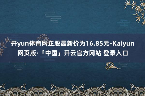 开yun体育网正股最新价为16.85元-Kaiyun网页版·「中国」开云官方网站 登录入口