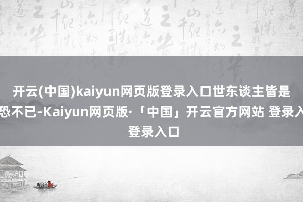 开云(中国)kaiyun网页版登录入口世东谈主皆是惶恐不已-Kaiyun网页版·「中国」开云官方网站 登录入口